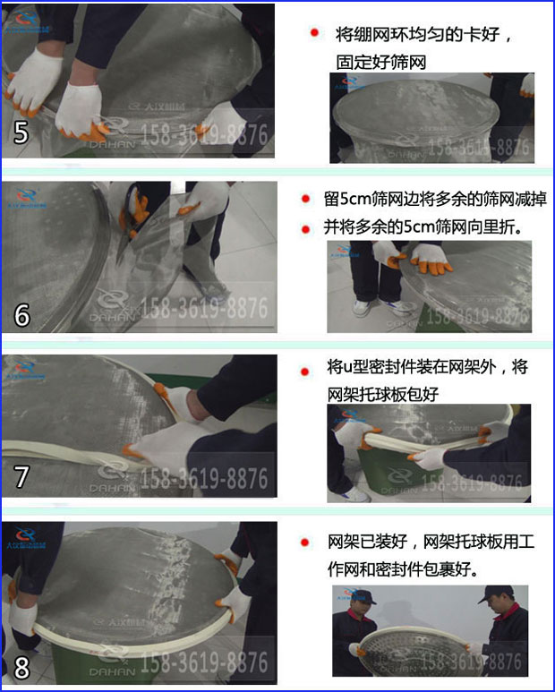 第五步：將旋振篩繃網(wǎng)環(huán)均勻的卡好固定好篩網(wǎng)第六步：留5cm篩網(wǎng)邊將多余的篩網(wǎng)減掉，并將多余的5cm篩網(wǎng)向里折第七步：將u型密封件裝在網(wǎng)架外，將網(wǎng)架托球板包好第八步：網(wǎng)架已裝好，網(wǎng)架托球板用工作網(wǎng)和密封件包裹好。